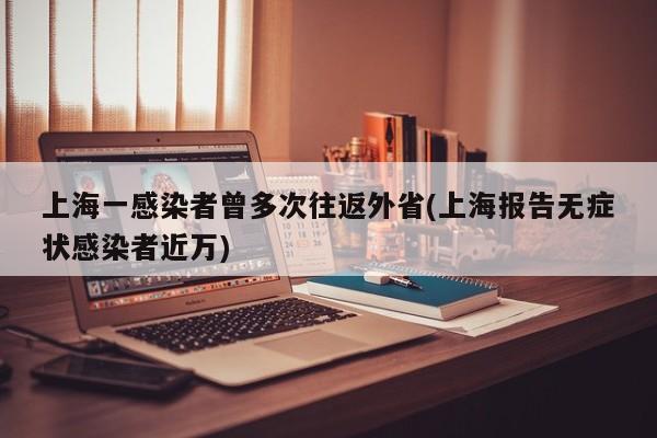 上海一感染者曾多次往返外省(上海报告无症状感染者近万)