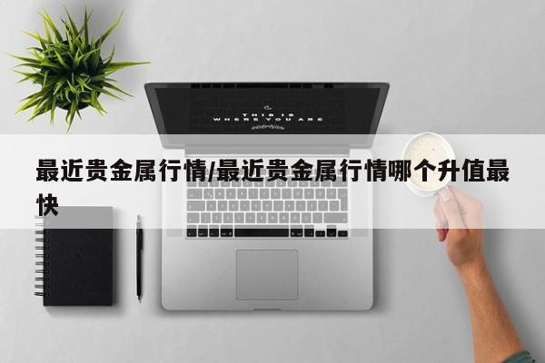 最近贵金属行情/最近贵金属行情哪个升值最快