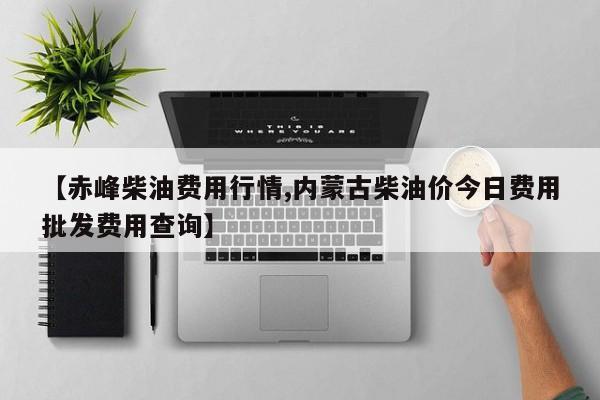 【赤峰柴油费用行情,内蒙古柴油价今日费用批发费用查询】