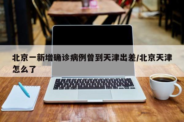 北京一新增确诊病例曾到天津出差/北京天津怎么了