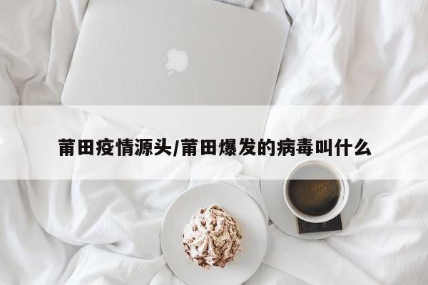 莆田疫情源头/莆田爆发的病毒叫什么