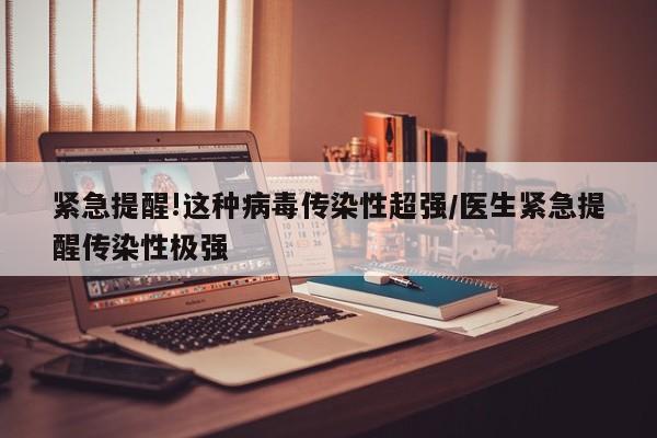 紧急提醒!这种病毒传染性超强/医生紧急提醒传染性极强