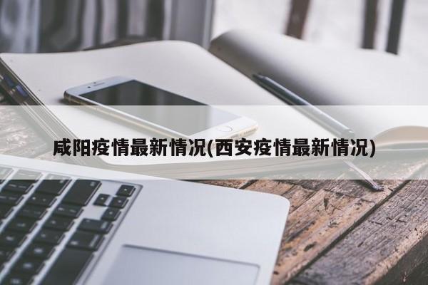咸阳疫情最新情况(西安疫情最新情况)