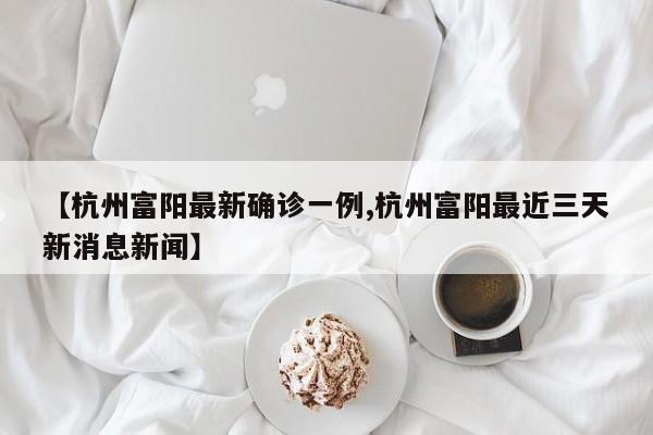 【杭州富阳最新确诊一例,杭州富阳最近三天新消息新闻】