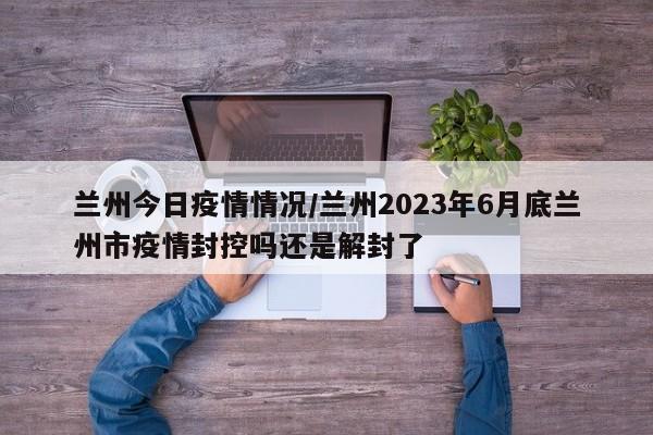 兰州今日疫情情况/兰州2023年6月底兰州市疫情封控吗还是解封了