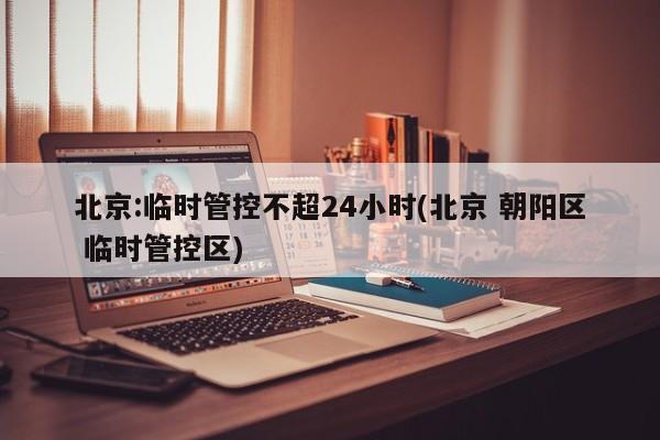 北京:临时管控不超24小时(北京 朝阳区 临时管控区)