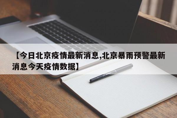 【今日北京疫情最新消息,北京暴雨预警最新消息今天疫情数据】