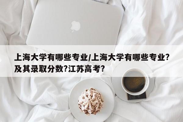 上海大学有哪些专业/上海大学有哪些专业?及其录取分数?江苏高考?