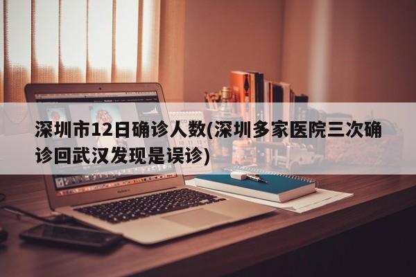 深圳市12日确诊人数(深圳多家医院三次确诊回武汉发现是误诊)