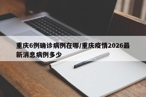 重庆6例确诊病例在哪/重庆疫情2026最新消息病例多少