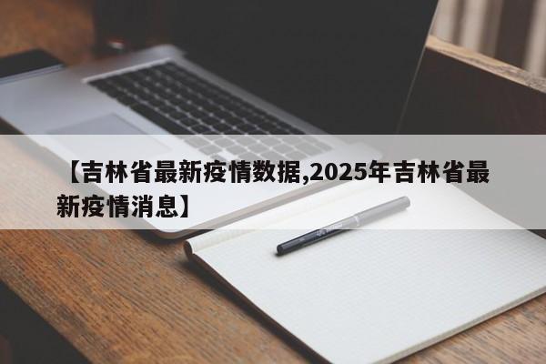 【吉林省最新疫情数据,2025年吉林省最新疫情消息】