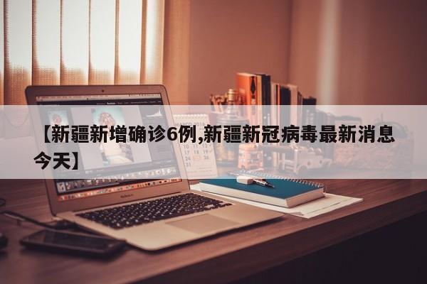 【新疆新增确诊6例,新疆新冠病毒最新消息今天】