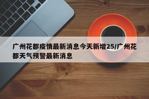 广州花都疫情最新消息今天新增25/广州花都天气预警最新消息