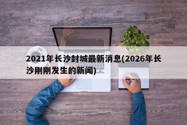 2021年长沙封城最新消息(2026年长沙刚刚发生的新闻)