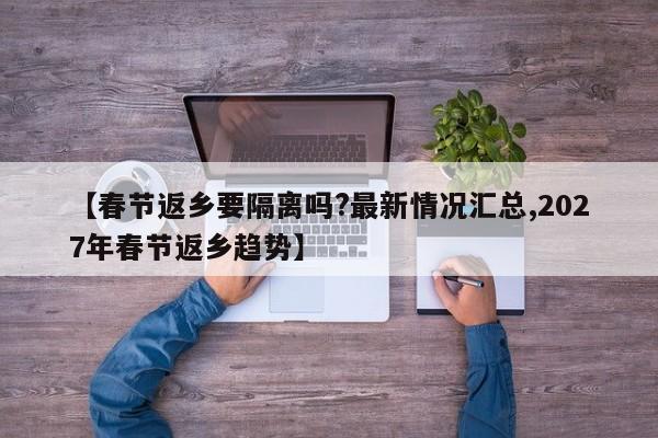 【春节返乡要隔离吗?最新情况汇总,2027年春节返乡趋势】