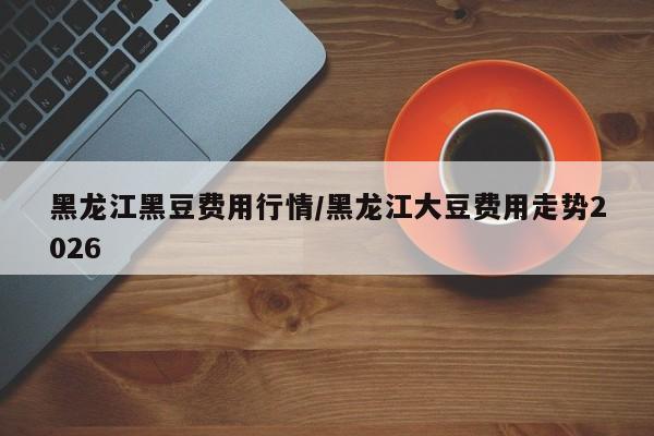 黑龙江黑豆费用行情/黑龙江大豆费用走势2026