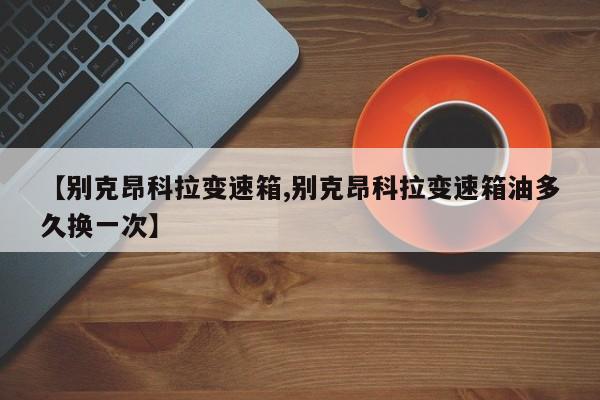 【别克昂科拉变速箱,别克昂科拉变速箱油多久换一次】