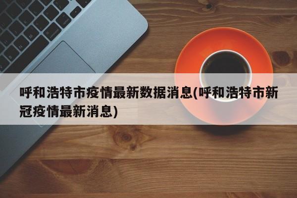 呼和浩特市疫情最新数据消息(呼和浩特市新冠疫情最新消息)