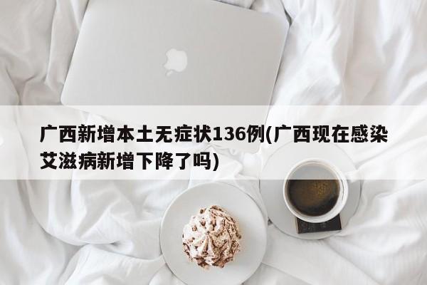 广西新增本土无症状136例(广西现在感染艾滋病新增下降了吗)