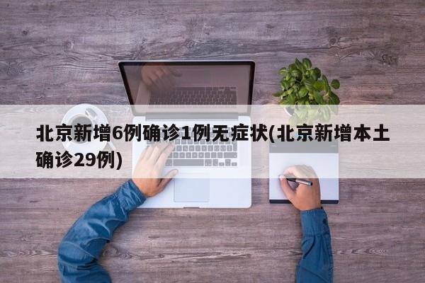 北京新增6例确诊1例无症状(北京新增本土确诊29例)