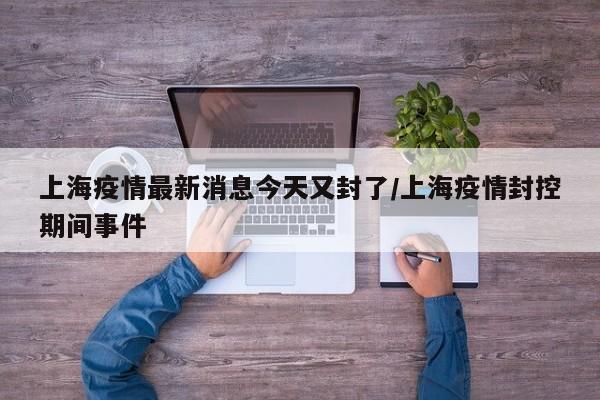 上海疫情最新消息今天又封了/上海疫情封控期间事件