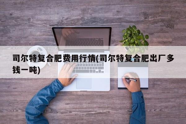 司尔特复合肥费用行情(司尔特复合肥出厂多钱一吨)