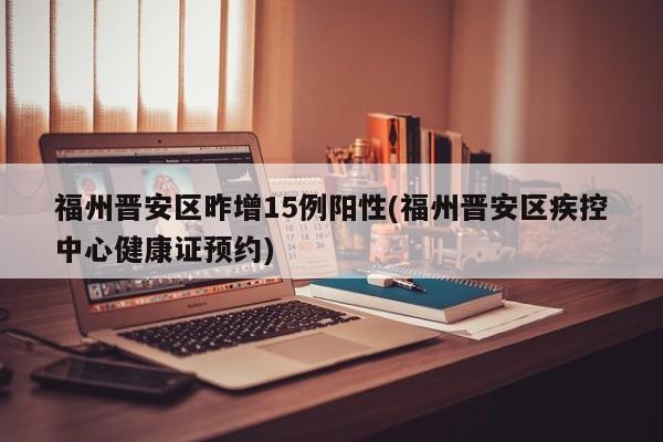 福州晋安区昨增15例阳性(福州晋安区疾控中心健康证预约)