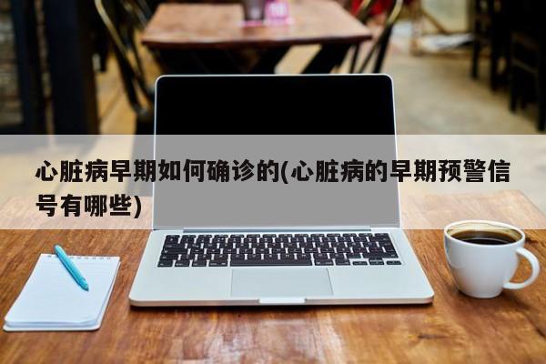 心脏病早期如何确诊的(心脏病的早期预警信号有哪些)