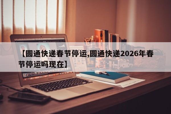 【圆通快递春节停运,圆通快递2026年春节停运吗现在】